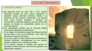  Se desarrolló entre los años 700 y 1100, cuando
diferentes pueblos del área andina empezaron a
compartir rasgos culturales similares, debido a la
influencia de dos culturas: Tiahuanaco y el Imperio
Wari, cuyos aportes religiosos y artísticos se
encontraron en extensas regiones; por ese motivo este
periodo de tiempo es considerado dentro de un
horizonte cultural.
 Los arqueólogos señalan que el Horizonte Medio
presenta las siguientes características:
 En la religión, la divinidad principal fue Wiracocha (dios
de las Varas o dios de los Báculos), cuyo culto se
difundió por extensos territorios.
 En el arte, surgió un estilo artístico que se difundirá por
diversos territorios, principalmente en los centros
urbanos, basados en un modelo de ciudad.
 En lo político, aparece un Estado que impondr su
autoridad a otras naciones; esta forma de gobierno se
denominará «Imperio».
CULTURA TIAHUANACO
 