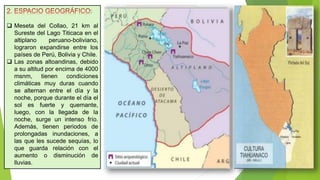 :
 Meseta del Collao, 21 km al
Sureste del Lago Titicaca en el
altiplano peruano-boliviano,
lograron expandirse entre los
países de Perú, Bolivia y Chile.
 Las zonas altoandinas, debido
a su altitud por encima de 4000
msnm, tienen condiciones
climáticas muy duras cuando
se alternan entre el día y la
noche, porque durante el día el
sol es fuerte y quemante,
luego, con la llegada de la
noche, surge un intenso frío.
Además, tienen periodos de
prolongadas inundaciones, a
las que les sucede sequías, lo
que guarda relación con el
aumento o disminución de
lluvias.
 