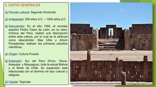  Período cultural: Segundo Horizonte
 Antigüedad: 200 años d.C. – 1000 años d.C.
 Descubridor: En el año 1550, el cronista
español Pedro Cieza de León, en su obra,
Crónica del Perú, realizó una descripción
sobre esta cultura, por lo cual se le atribuye
como descubridor. Max Uhle y Arturo
Ponsdansky realizan los primeros estudios
científicos.
 Origen: Cultura Pucará.
 Extensión: Sur del Perú (Puno, Tacna,
Arequipa y Moquegua), toda la actual Bolivia
y el Norte de Chile. Su expansión está
relacionada con el dominio de tipo cultural y
religioso
 Capital: Taipicala
 