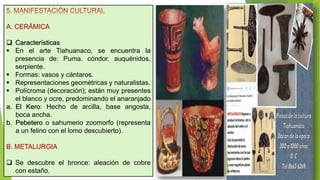 A. CERÁMICA
 Características
 En el arte Tiahuanaco, se encuentra la
presencia de: Puma. cóndor. auquénidos,
serpiente.
 Formas: vasos y cántaros.
 Representaciones geométricas y naturalistas.
 Polícroma (decoración); están muy presentes
el blanco y ocre, predominando el anaranjado
a. El Kero: Hecho de arcilla, base angosta,
boca ancha.
b. Pebetero o sahumerio zoomorfo (representa
a un felino con el lomo descubierto).
B. METALURGIA
 Se descubre el bronce: aleación de cobre
con estaño.
 