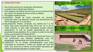 C. ARQUITECTURA.
 Sus construcciones son de grandes dimensiones.
 La piedra fue el material que utilizaron.
 Para asegurar las piedras de los muros de sus construcciones
las unieron con grapas de bronce (cobre y estaño).
 Principales construcciones:
 AKAPANA: Templo de forma piramidal con terrazas,
construida sobre una elevación natural, sus dimensiones son
180 m de largo por 15 m de altura.
 KALASASAYA: Palacio construido con piedras de 5 m de
altura. Este centro ceremonial mide 126 m por 117 m. En el
medio presenta un gran patio rectangular hundido (templo
subterráneo), el cual se accede descendiendo por una
escalinata de seis peldaños. En su interior se ubicó el monolito
Ponce y se encontró la Portada del Sol.
 PUMA PUNKU. También conocida como Puerta del Puma, es
una construcción que presenta plataformas para los
arqueólogos, posiblemente tuvo forma de pirámide trunca.
 TEMPLETE. Es un templo semisubterráneo cuyo patio
ceremonial se encuentra 2 metros por debajo del nivel del
suelo. Sus muros en el interior se encuentran decorados por
cabezas enclavadas labradas en piedra caliza.
 