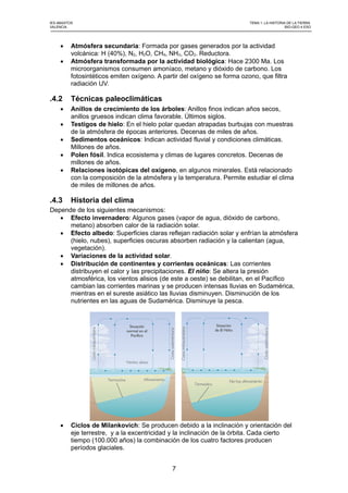 IES ABASTOS TEMA 1: LA HISTORIA DE LA TIERRA
VALENCIA BIO-GEO 4 ESO
 Atmósfera secundaria: Formada por gases generados por la actividad
volcánica: H (40%), N2, H2O, CH4, NH3, CO2. Reductora.
 Atmósfera transformada por la actividad biológica: Hace 2300 Ma. Los
microorganismos consumen amoníaco, metano y dióxido de carbono. Los
fotosintéticos emiten oxígeno. A partir del oxígeno se forma ozono, que filtra
radiación UV.
.4.2 Técnicas paleoclimáticas
 Anillos de crecimiento de los árboles: Anillos finos indican años secos,
anillos gruesos indican clima favorable. Últimos siglos.
 Testigos de hielo: En el hielo polar quedan atrapadas burbujas con muestras
de la atmósfera de épocas anteriores. Decenas de miles de años.
 Sedimentos oceánicos: Indican actividad fluvial y condiciones climáticas.
Millones de años.
 Polen fósil. Indica ecosistema y climas de lugares concretos. Decenas de
millones de años.
 Relaciones isotópicas del oxígeno, en algunos minerales. Está relacionado
con la composición de la atmósfera y la temperatura. Permite estudiar el clima
de miles de millones de años.
.4.3 Historia del clima
Depende de los siguientes mecanismos:
 Efecto invernadero: Algunos gases (vapor de agua, dióxido de carbono,
metano) absorben calor de la radiación solar.
 Efecto albedo: Superficies claras reflejan radiación solar y enfrían la atmósfera
(hielo, nubes), superficies oscuras absorben radiación y la calientan (agua,
vegetación).
 Variaciones de la actividad solar.
 Distribución de continentes y corrientes oceánicas: Las corrientes
distribuyen el calor y las precipitaciones. El niño: Se altera la presión
atmosférica, los vientos alisios (de este a oeste) se debilitan, en el Pacífico
cambian las corrientes marinas y se producen intensas lluvias en Sudamérica,
mientras en el sureste asiático las lluvias disminuyen. Disminución de los
nutrientes en las aguas de Sudamérica. Disminuye la pesca.
 Ciclos de Milankovich: Se producen debido a la inclinación y orientación del
eje terrestre, y a la excentricidad y la inclinación de la órbita. Cada cierto
tiempo (100.000 años) la combinación de los cuatro factores producen
períodos glaciales.
7
 