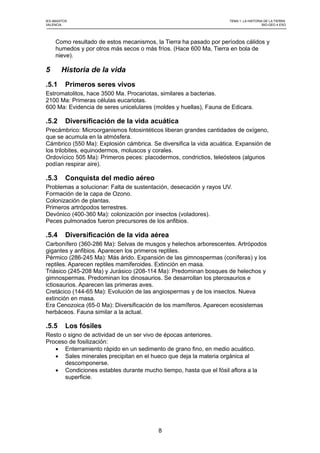 IES ABASTOS TEMA 1: LA HISTORIA DE LA TIERRA
VALENCIA BIO-GEO 4 ESO
Como resultado de estos mecanismos, la Tierra ha pasado por períodos cálidos y
humedos y por otros más secos o más fríos. (Hace 600 Ma, Tierra en bola de
nieve).
5 Historia de la vida
.5.1 Primeros seres vivos
Estromatolitos, hace 3500 Ma. Procariotas, similares a bacterias.
2100 Ma: Primeras células eucariotas.
600 Ma: Evidencia de seres unicelulares (moldes y huellas), Fauna de Edicara.
.5.2 Diversificación de la vida acuática
Precámbrico: Microorganismos fotosintéticos liberan grandes cantidades de oxígeno,
que se acumula en la atmósfera.
Cámbrico (550 Ma): Explosión cámbrica. Se diversifica la vida acuática. Expansión de
los trilobites, equinodermos, moluscos y corales.
Ordovícico 505 Ma): Primeros peces: placodermos, condrictios, teleósteos (algunos
podían respirar aire).
.5.3 Conquista del medio aéreo
Problemas a solucionar: Falta de sustentación, desecación y rayos UV.
Formación de la capa de Ozono.
Colonización de plantas.
Primeros artrópodos terrestres.
Devónico (400-360 Ma): colonización por insectos (voladores).
Peces pulmonados fueron precursores de los anfibios.
.5.4 Diversificación de la vida aérea
Carbonífero (360-286 Ma): Selvas de musgos y helechos arborescentes. Artrópodos
gigantes y anfibios. Aparecen los primeros reptiles.
Pérmico (286-245 Ma): Más árido. Expansión de las gimnospermas (coníferas) y los
reptiles. Aparecen reptiles mamiferoides. Extinción en masa.
Triásico (245-208 Ma) y Jurásico (208-114 Ma): Predominan bosques de helechos y
gimnospermas. Predominan los dinosaurios. Se desarrollan los pterosaurios e
ictiosaurios. Aparecen las primeras aves.
Cretácico (144-65 Ma): Evolución de las angiospermas y de los insectos. Nueva
extinción en masa.
Era Cenozoica (65-0 Ma): Diversificación de los mamíferos. Aparecen ecosistemas
herbáceos. Fauna similar a la actual.
.5.5 Los fósiles
Resto o signo de actividad de un ser vivo de épocas anteriores.
Proceso de fosilización:
 Enterramiento rápido en un sedimento de grano fino, en medio acuático.
 Sales minerales precipitan en el hueco que deja la materia orgánica al
descomponerse.
 Condiciones estables durante mucho tiempo, hasta que el fósil aflora a la
superficie.
8
 