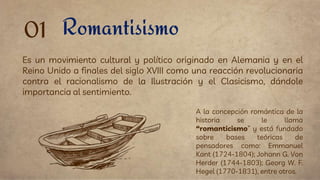 Romantisismo
Es un movimiento cultural y político originado en Alemania y en el
Reino Unido a finales del siglo XVIII como una reacción revolucionaria
contra el racionalismo de la Ilustración y el Clasicismo, dándole
importancia al sentimiento.
01
A la concepción romántica de la
historia se le llama
“romanticismo” y está fundado
sobre bases teóricas de
pensadores como: Emmanuel
Kant (1724-1804); Johann G. Von
Herder (1744-1803); Georg W. F.
Hegel (1770-1831), entre otros.
 