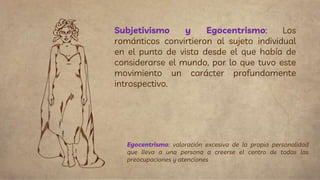 Subjetivismo y Egocentrismo: Los
románticos convirtieron al sujeto individual
en el punto de vista desde el que había de
considerarse el mundo, por lo que tuvo este
movimiento un carácter profundamente
introspectivo.
Egocentrismo: valoración excesiva de la propia personalidad
que lleva a una persona a creerse el centro de todas las
preocupaciones y atenciones
 