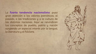 La fuerte tendencia nacionalista: puso
gran atención a los valores patrióticos, al
pasado, a las tradiciones y a la cultura de
las distintas naciones. Aquí se reivindican
los conceptos de pueblo, patria y nación
surgiendo un especial interés por la lengua,
la literatura y el folclore.
 