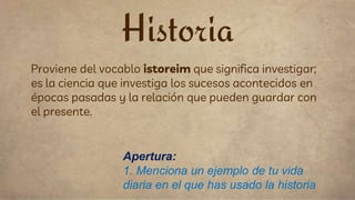 Proviene del vocablo istoreim que significa investigar;
es la ciencia que investiga los sucesos acontecidos en
épocas pasadas y la relación que pueden guardar con
el presente.
Historia
Apertura:
1. Menciona un ejemplo de tu vida
diaria en el que has usado la historia
 