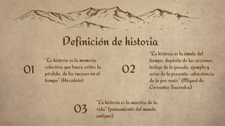 “La historia es la memoria
colectiva que busca evitar la
pérdida de los sucesos en el
tiempo” (Heródoto)
01
“La historia es la maestra de la
vida” (pensamiento del mundo
antiguo)
03
“La historia es la émula del
tiempo, depósito de las acciones,
testigo de lo pasado, ejemplo y
aviso de lo presente, advertencia
de lo por venir” (Miguel de
Cervantes Saavedra)
02
Definición de historia
 