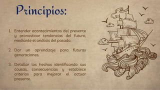 1. Entender acontecimientos del presente
y pronosticar tendencias del futuro,
mediante el análisis del pasado.
2. Dar un aprendizaje para futuras
generaciones.
3. Detallar los hechos identificando sus
causas, consecuencias y establece
criterios para mejorar el actuar
presente.
Principios:
 
