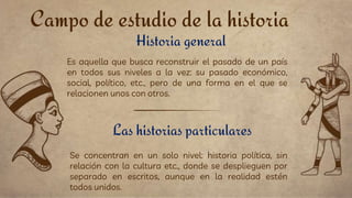 Campo de estudio de la historia
Historia general
Se concentran en un solo nivel: historia política, sin
relación con la cultura etc., donde se desplieguen por
separado en escritos, aunque en la realidad estén
todos unidos.
Es aquella que busca reconstruir el pasado de un país
en todos sus niveles a la vez: su pasado económico,
social, político, etc., pero de una forma en el que se
relacionen unos con otros.
Las historias particulares
 
