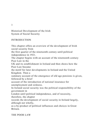 1
Historical Development of the Irish
System of Social Security
INTRODUCTION
This chapter offers an overview of the development of Irish
social security from
the first quarter of the nineteenth century until political
independence in 1921.
The chapter begins with an account of the nineteenth century
Poor Law in the
UK and its establishment in Ireland and then shows how the
Poor Law became
the motif for later developments in Ireland and the United
Kingdom. Then a
summary account of the emergence of old age pensions is given,
followed by a brief
account of the introduction of national insurance for
unemployment and sickness.
In Ireland social security was the political responsibility of the
government in
London until political independence, and of necessity,
therefore, the chapter
records the development of social security in Ireland largely,
although not wholly,
as a by-product of political influences and choices in Great
Britain.
THE POOR LAW
 