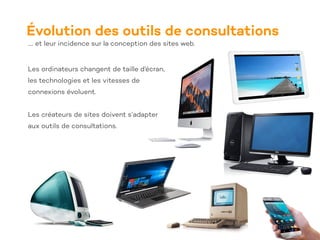 Évolution des outils de consultations
…. et leur incidence sur la conception des sites web.
Les ordinateurs changent de taille d’écran,
les technologies et les vitesses de
connexions évoluent.
Les créateurs de sites doivent s’adapter
aux outils de consultations.
 