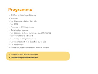 Programme
- Chiffres et historique d'Internet
- html/css
- Les étapes de création d’un site
- Les CMS
- Focus sur le CMS Wordpress
- Constructeur de page
- Les bases de la photo numérique avec Photoshop
- L'accessibilité des sites web
- Les principes d'ergonomie web
- Le référencement et la rédaction sur le web
- Les newsletters
- Utilisation professionnelle des réseaux sociaux
- Examen lors de la dernière séance
- Ordinateurs personnels autorisés
 