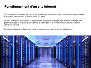 Fonctionnement d’un site Internet
Tout ce qui est consultable sur internet est stocké dans des data centers, une infrastructure composée
d’un réseau d’ordinateurs et d’espaces de stockage.
Un data center doit aussi abriter : un système de distribution d’énergie, des réserves d’énergie, des
générateurs dédiés au backup, un système de ventilation et de refroidissement, et une puissante
connexion internet.
Un espace physique suf
fi
samment vaste et sécurisé pour contenir tout cet équipement.
 