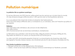 Pollution numérique
La pollution liée au système numérique.
En termes d’émission de CO2 Internet, pollue autant que les camions qui circulent dans le monde.
4% des émissions de gaz à effet de serre (+ 10% par an) c’est 1,4 fois la pollution aérienne.
Il y a une pollution liée à l’activité minière et extraction des hydrocarbures.
Entre 40 et 60 métaux différents dans un smartphone ou un ordinateur, donc de l’industrie qui pollue et
qui exploite.
Pollution
50% fabrication des ordinateurs, des serveurs et des téléphones
20% data centers
30% fonctionnement de nos terminaux (ordinateurs, smartphones)
La fabrication d’un ordinateur c’est 3.5 tonnes d’eau, 20kg de produits chimiques, 500kg de CO₂
l’équivalent de 3600 km en voiture. Un français émet 11,9 tonnes par an.
La vidéo c’est 60% de la bande passante d’internet. La consommation de streaming vidéo (VoD,
pornographie, Youtube, réseaux sociaux, etc.) émettrait près de 1% des émissions mondiales de CO₂.
Pour limiter la pollution numérique
- Allonger la durée de vie des équipements informatiques
- Vidéos : limiter la très haute dé
fi
nition (bloquer la lecture automatique sur facebook, youtube)
 