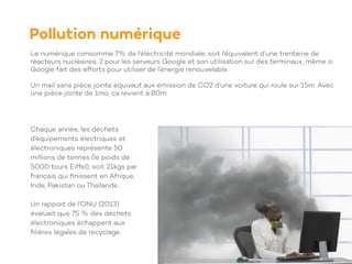 Le numérique consomme 7% de l’électricité mondiale, soit l’équivalent d’une trentaine de
réacteurs nucléaires, 2 pour les serveurs Google et son utilisation sur des terminaux, même si
Google fait des efforts pour utiliser de l’énergie renouvelable.
Un mail sans pièce jointe équivaut aux émission de CO2 d’une voiture qui roule sur 15m. Avec
une pièce jointe de 1mo, ça revient à 80m.
Pollution numérique
Chaque année, les déchets
d’équipements électriques et
électroniques représente 50
millions de tonnes (le poids de
5000 tours Eiffel), soit 21kgs par
français qui
fi
nissent en Afrique,
Inde, Pakistan ou Thaïlande…
Un rapport de l’ONU (2013)
évaluait que 75 % des déchets
électroniques échappent aux
fi
lières légales de recyclage.
 