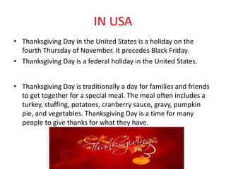 IN USA
• Thanksgiving Day in the United States is a holiday on the
fourth Thursday of November. It precedes Black Friday.
• Thanksgiving Day is a federal holiday in the United States.
• Thanksgiving Day is traditionally a day for families and friends
to get together for a special meal. The meal often includes a
turkey, stuffing, potatoes, cranberry sauce, gravy, pumpkin
pie, and vegetables. Thanksgiving Day is a time for many
people to give thanks for what they have.
 