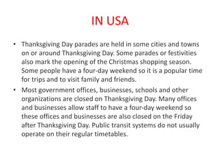 IN USA
• Thanksgiving Day parades are held in some cities and towns
on or around Thanksgiving Day. Some parades or festivities
also mark the opening of the Christmas shopping season.
Some people have a four-day weekend so it is a popular time
for trips and to visit family and friends.
• Most government offices, businesses, schools and other
organizations are closed on Thanksgiving Day. Many offices
and businesses allow staff to have a four-day weekend so
these offices and businesses are also closed on the Friday
after Thanksgiving Day. Public transit systems do not usually
operate on their regular timetables.
 