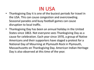 IN USA
• Thanksgiving Day it is one of the busiest periods for travel in
the USA. This can cause congestion and overcrowding.
Seasonal parades and busy football games can cause
disruption to local traffic.
• Thanksgiving Day has been an annual holiday in the United
States since 1863. Not everyone sees Thanksgiving Day as a
cause for celebration. Each year since 1970, a group of Native
Americans and their supporters have staged a protest for a
National Day of Mourning at Plymouth Rock in Plymouth,
Massachusetts on Thanksgiving Day. American Indian Heritage
Day is also observed at this time of the year.
 