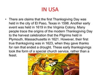 IN USA
• There are claims that the first Thanksgiving Day was
held in the city of El Paso, Texas in 1598. Another early
event was held in 1619 in the Virginia Colony. Many
people trace the origins of the modern Thanksgiving Day
to the harvest celebration that the Pilgrims held in
Plymouth, Massachusetts in 1621. However, their first
true thanksgiving was in 1623, when they gave thanks
for rain that ended a drought. These early thanksgivings
took the form of a special church service, rather than a
feast.
 