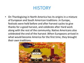 HISTORY
• On Thanksgiving in North America has its origins in a mixture
of European and South American traditions .In Europe,
festivals were held before and after harvest cycles to give
thanks for a good harvest, and celebrate after Hard work
along with the rest of the community. Native Americans also
celebrated the end of the harvest .When Europeans arrived in
what would become America for the first time, they brought
their own traditions.
 
