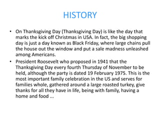 HISTORY
• On Thanksgiving Day (Thanksgiving Day) is like the day that
marks the kick off Christmas in USA. In fact, the big shopping
day is just a day known as Black Friday, where large chains pull
the house out the window and put a sale madness unleashed
among Americans.
• President Roosevelt who proposed in 1941 that the
Thanksgiving Day every fourth Thursday of November to be
held, although the party is dated 19 February 1975. This is the
most important family celebration in the US and serves for
families whole, gathered around a large roasted turkey, give
thanks for all they have in life, being with family, having a
home and food ...
 