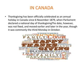 IN CANADA
• Thanksgiving has been officially celebrated as an annual
holiday in Canada since 6 November 1879, when Parliament
declared a national day of thanksgivingThe date, however,
was not fixed, and moved earlier and later in the year, though
it was commonly the third Monday in October.
 