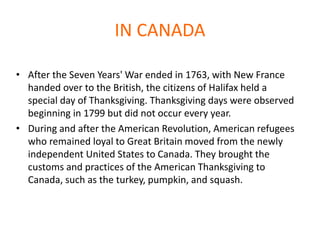IN CANADA
• After the Seven Years' War ended in 1763, with New France
handed over to the British, the citizens of Halifax held a
special day of Thanksgiving. Thanksgiving days were observed
beginning in 1799 but did not occur every year.
• During and after the American Revolution, American refugees
who remained loyal to Great Britain moved from the newly
independent United States to Canada. They brought the
customs and practices of the American Thanksgiving to
Canada, such as the turkey, pumpkin, and squash.
 
