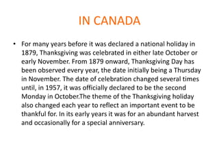 IN CANADA
• For many years before it was declared a national holiday in
1879, Thanksgiving was celebrated in either late October or
early November. From 1879 onward, Thanksgiving Day has
been observed every year, the date initially being a Thursday
in November. The date of celebration changed several times
until, in 1957, it was officially declared to be the second
Monday in October.The theme of the Thanksgiving holiday
also changed each year to reflect an important event to be
thankful for. In its early years it was for an abundant harvest
and occasionally for a special anniversary.
 