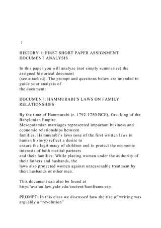 1
HISTORY 1: FIRST SHORT PAPER ASSIGNMENT
DOCUMENT ANALYSIS
In this paper you will analyze (not simply summarize) the
assigned historical document
(see attached). The prompt and questions below are intended to
guide your analysis of
the document:
DOCUMENT: HAMMURABI’S LAWS ON FAMILY
RELATIONSHIPS
By the time of Hammurabi (r. 1792-1750 BCE), first king of the
Babylonian Empire,
Mesopotamian marriages represented important business and
economic relationships between
families. Hammurabi’s laws (one of the first written laws in
human history) reflect a desire to
ensure the legitimacy of children and to protect the economic
interests of both marital partners
and their families. While placing women under the authority of
their fathers and husbands, the
laws also protected women against unreasonable treatment by
their husbands or other men.
This document can also be found at
http://avalon.law.yale.edu/ancient/hamframe.asp
PROMPT: In this class we discussed how the rise of writing was
arguably a “revolution”
 