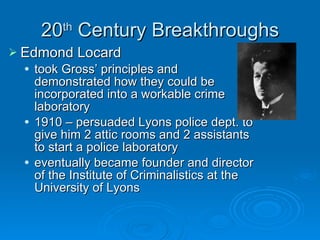 20 th  Century Breakthroughs Edmond Locard took Gross’ principles and demonstrated how they could be incorporated into a workable crime laboratory 1910 – persuaded Lyons police dept. to give him 2 attic rooms and 2 assistants to start a police laboratory eventually became founder and director of the Institute of Criminalistics at the University of Lyons 