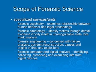 Scope of Forensic Science specialized services/units forensic psychiatry – examines relationship between human behavior and legal proceedings forensic odontology – identify victims through dental evidence if body is left in unrecognizable state, bite mark analysis forensic engineering – concerned with failure analysis, accident reconstruction, causes and origins of fires and explosions forensic computer and digital analysis – identifying, collecting, preserving and examining info from digital devices 