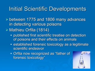 Initial Scientific Developments between 1775 and 1806 many advances in detecting various poisons Mathieu Orfila (1814)  published first scientific treatise on detection of poisons and their effects on animals established forensic toxicology as a legitimate scientific endeavor  Orfila now recognized as “father of  forensic toxicology” 