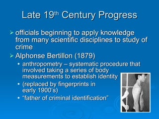 Late 19 th  Century Progress officials beginning to apply knowledge from many scientific disciplines to study of crime Alphonse Bertillon (1879) anthropometry – systematic procedure that involved taking a series of body measurements to establish identity (replaced by fingerprints in  early 1900’s) “father of criminal identification” 