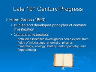 Late 19 th  Century Progress Hans Gross (1893) studied and developed principles of criminal investigation Criminal Investigation   detailed assistance investigators could expect from fields of microscopy, chemistry, physics, mineralogy, zoology, botany, anthropometry, and fingerprinting  