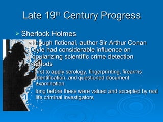 Late 19 th  Century Progress Sherlock Holmes although fictional, author Sir Arthur Conan Doyle had considerable influence on popularizing scientific crime detection methods first to apply serology, fingerprinting, firearms identification, and questioned document examination long before these were valued and accepted by real life criminal investigators 