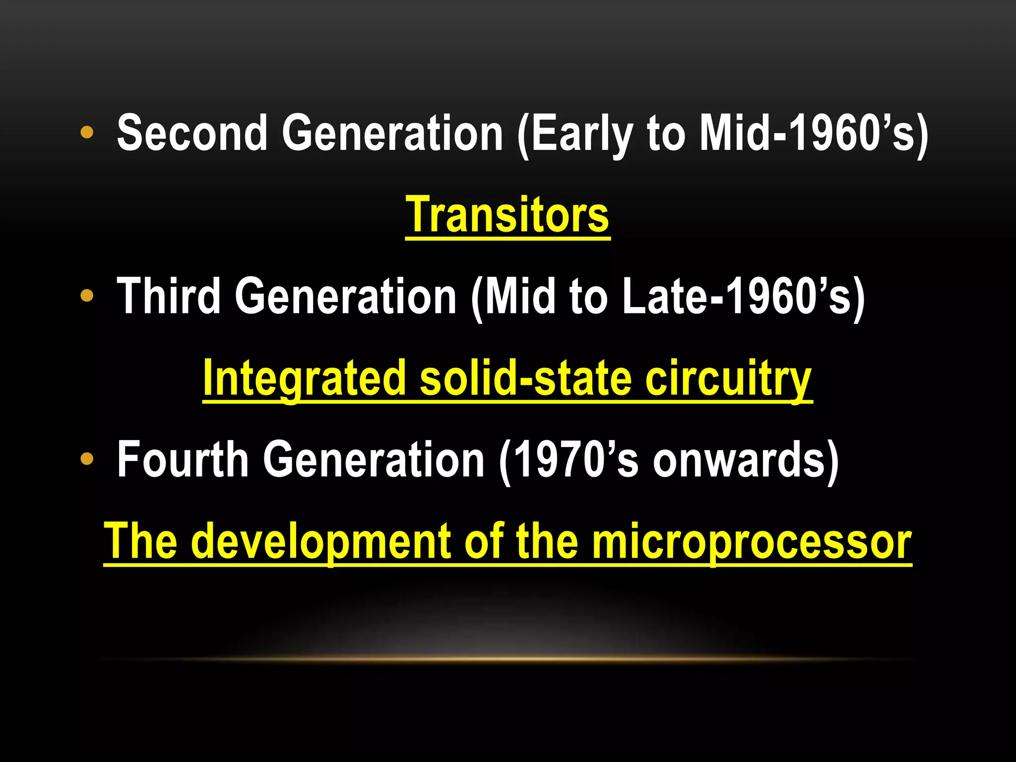 • Second Generation (Early to Mid-1960’s)
Transitors
• Third Generation (Mid to Late-1960’s)
Integrated solid-state circuitry
• Fourth Generation (1970’s onwards)
The development of the microprocessor