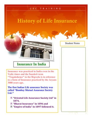 Student Notes
History of Life Insurance
C S C T R A I N I N G
Insurance In India
Insurance was practiced in India even in the
Vedic times and the Sanskrit term
“Yogakshema” in the Rigveda is in reference
to a form of Insurance practiced by the Aryans
3000 years ago.
The first Indian Life assurance Society was
called “Bombay Mutual Assurance Society
Ltd.”
ℜ “Oriental	
  Life	
  Assurance	
  Society	
  Ltd”	
  in	
  
1874,	
  	
  
ℜ “Bharat	
  Insurance”	
  in	
  1896	
  and	
  
ℜ “Empire	
  of	
  India”	
  in	
  1897	
  followed	
  it.	
  
 