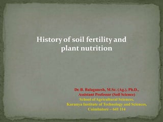 History of soil fertility and
plant nutrition
Dr. B. Balaganesh, M.Sc. (Ag.), Ph.D.,
Assistant Professor (Soil Science)
School ofAgricultural Sciences,
Karunya Institute of Technology and Sciences,
Coimbatore – 641 114
 