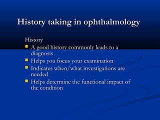 History taking in ophthalmologyHistory taking in ophthalmology
HistoryHistory
 A good history commonly leads to aA good history commonly leads to a
diagnosisdiagnosis
 Helps you focus your examinationHelps you focus your examination
 Indicates when/what investigations areIndicates when/what investigations are
neededneeded
 Helps determine the functional impact ofHelps determine the functional impact of
the conditionthe condition
 