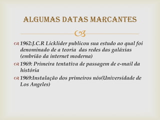 Algumas Datas Marcantes
                         
 1962:J.C.R Licklider publicou sua estudo ao qual foi
  denominado de a teoria das redes das galáxias
  (embrião da internet moderna)
 1969: Primeira tentativa de passagem de e-mail da
  história
 1969:Instalação dos primeiros nós(Universidade de
  Los Angeles)
 