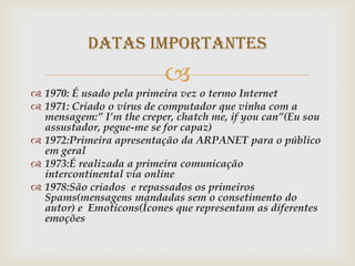 Datas importantes
                          
 1970: É usado pela primeira vez o termo Internet
 1971: Criado o vírus de computador que vinha com a
  mensagem:” I’m the creper, chatch me, if you can”(Eu sou
  assustador, pegue-me se for capaz)
 1972:Primeira apresentação da ARPANET para o público
  em geral
 1973:É realizada a primeira comunicação
  intercontinental via online
 1978:São criados e repassados os primeiros
  Spams(mensagens mandadas sem o consetimento do
  autor) e Emoticons(Ícones que representam as diferentes
  emoções
 