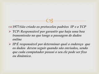 
 1977:São criado os protocolos padrões IP e o TCP
 TCP: Responsável por garantir que haja uma boa
  transmissão no que tange a passagem de dados
  online
 IP:É responsável por determinar qual o endereço que
  os dados devem seguir quando são enviados, sendo
  que cada computador possui o seu ele pode ser fixo
  ou dinâmico.
 