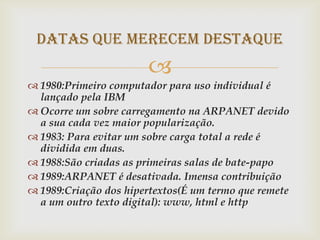 Datas que merecem destaque
                       
 1980:Primeiro computador para uso individual é
  lançado pela IBM
 Ocorre um sobre carregamento na ARPANET devido
  a sua cada vez maior popularização.
 1983: Para evitar um sobre carga total a rede é
  dividida em duas.
 1988:São criadas as primeiras salas de bate-papo
 1989:ARPANET é desativada. Imensa contribuição
 1989:Criação dos hipertextos(É um termo que remete
  a um outro texto digital): www, html e http
 