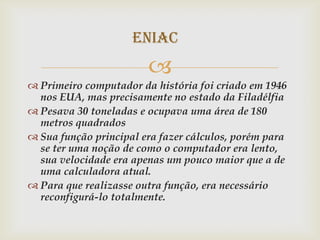 ENIAC
                        
 Primeiro computador da história foi criado em 1946
  nos EUA, mas precisamente no estado da Filadélfia
 Pesava 30 toneladas e ocupava uma área de 180
  metros quadrados
 Sua função principal era fazer cálculos, porém para
  se ter uma noção de como o computador era lento,
  sua velocidade era apenas um pouco maior que a de
  uma calculadora atual.
 Para que realizasse outra função, era necessário
  reconfigurá-lo totalmente.
 