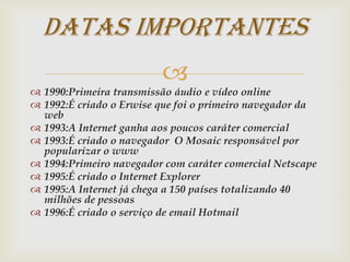 Datas Importantes
                         
 1990:Primeira transmissão áudio e vídeo online
 1992:É criado o Erwise que foi o primeiro navegador da
  web
 1993:A Internet ganha aos poucos caráter comercial
 1993:É criado o navegador O Mosaic responsável por
  popularizar o www
 1994:Primeiro navegador com caráter comercial Netscape
 1995:É criado o Internet Explorer
 1995:A Internet já chega a 150 países totalizando 40
  milhões de pessoas
 1996:É criado o serviço de email Hotmail
 