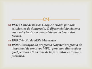 
 1996: O site de buscas Google é criado por dois
  estudantes de doutorado. O diferencial do sistema
  era a adoção de um novo sistema na busca dos
  termos.
 1999:Criação do MSN Messenger
 1999:A invenção do programa Napster(programa de
  download de arquivos MP3) gera uma discussão a
  qual perdura até os dias de hoje direitos autorais x
  pirataria.
 