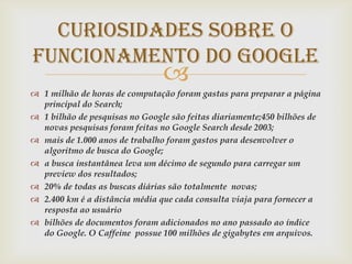 CURIOSIDADES SOBRE O
FUNCIONAMENTO DO GOOGLE
                                
 1 milhão de horas de computação foram gastas para preparar a página
  principal do Search;
 1 bilhão de pesquisas no Google são feitas diariamente;450 bilhões de
  novas pesquisas foram feitas no Google Search desde 2003;
 mais de 1.000 anos de trabalho foram gastos para desenvolver o
  algoritmo de busca do Google;
 a busca instantânea leva um décimo de segundo para carregar um
  preview dos resultados;
 20% de todas as buscas diárias são totalmente novas;
 2.400 km é a distância média que cada consulta viaja para fornecer a
  resposta ao usuário
 bilhões de documentos foram adicionados no ano passado ao índice
  do Google. O Caffeine possue 100 milhões de gigabytes em arquivos.
 