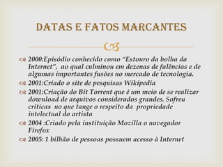 Datas e Fatos Marcantes
                          
 2000:Episódio conhecido como “Estouro da bolha da
  Internet”, ao qual culminou em dezenas de falências e de
  algumas importantes fusões no mercado de tecnologia.
 2001:Criado o site de pesquisas Wikipedia
 2001:Criação do Bit Torrent que é um meio de se realizar
  download de arquivos considerados grandes. Sofreu
  críticas no que tange o respeito da propriedade
  intelectual do artista
 2004 :Criado pela instituição Mozilla o navegador
  Firefox
 2005: 1 bilhão de pessoas possuem acesso à Internet
 