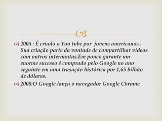 
 2005 : É criado o You tube por jovens americanos .
  Sua criação parte da vontade de compartilhar vídeos
  com outros internautas.Em pouco garante um
  enorme sucesso é comprado pelo Google no ano
  seguinte em uma trasação histórica por 1,65 bilhão
  de dólares.
 2008:O Google lança o navegador Google Chrome
 